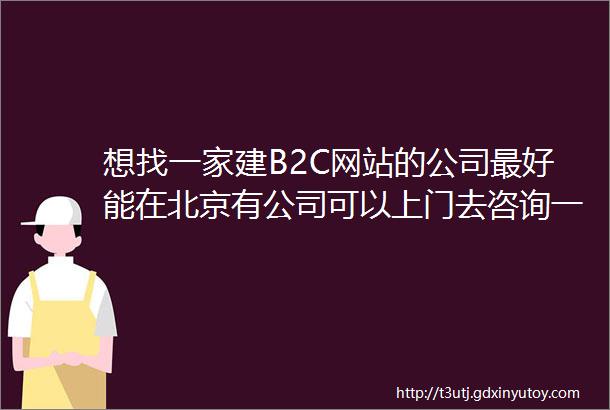 想找一家建B2C网站的公司最好能在北京有公司可以上门去咨询一下
